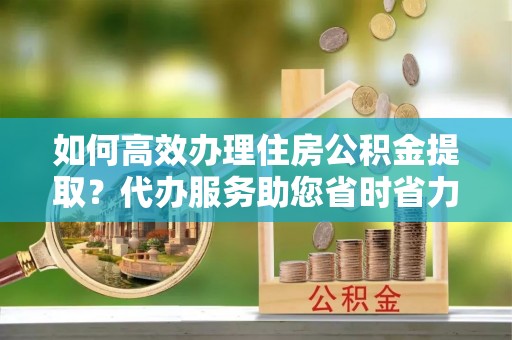 资阳如何高效办理住房公积金提取？代办服务助您省时省力