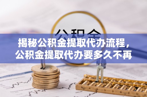 资阳揭秘公积金提取代办流程，公积金提取代办要多久不再迷茫