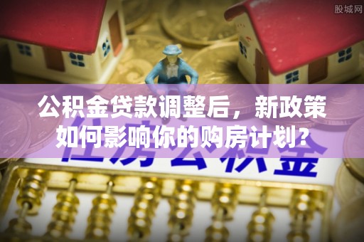 资阳公积金贷款调整后，新政策如何影响你的购房计划？