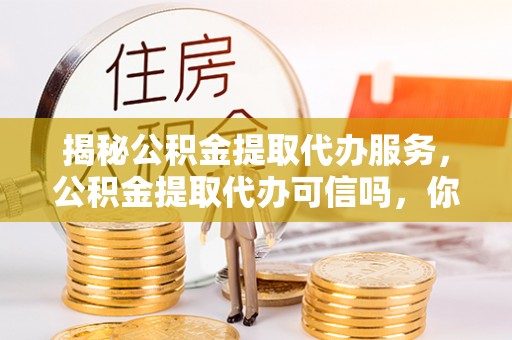 资阳揭秘公积金提取代办服务，公积金提取代办可信吗，你需要知道的真相
