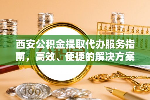 资阳西安公积金提取代办服务指南，高效、便捷的解决方案