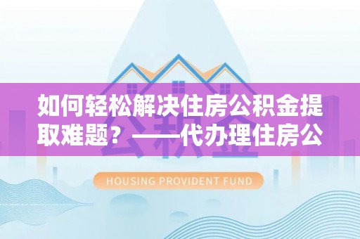 资阳如何轻松解决住房公积金提取难题？——代办理住房公积金提取服务解析