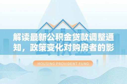 资阳解读最新公积金贷款调整通知，政策变化对购房者的影响与应对策略