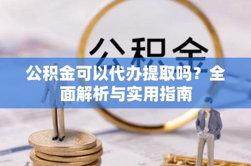 资阳公积金可以代办提取吗？全面解析与实用指南