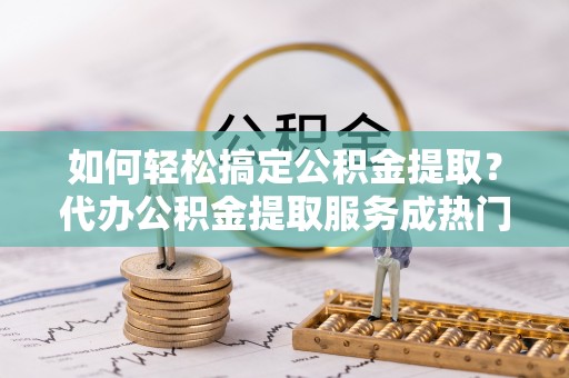 资阳如何轻松搞定公积金提取？代办公积金提取服务成热门选择