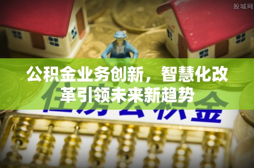 资阳公积金业务创新，智慧化改革引领未来新趋势