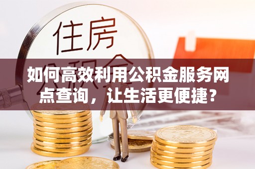 资阳如何高效利用公积金服务网点查询，让生活更便捷？