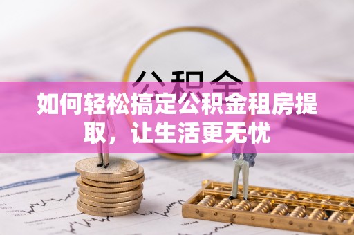 资阳如何轻松搞定公积金租房提取，让生活更无忧