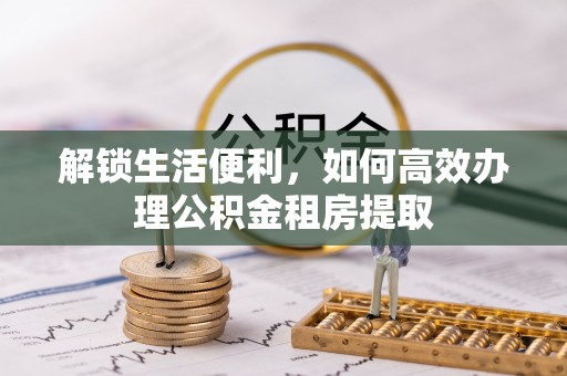 资阳解锁生活便利，如何高效办理公积金租房提取