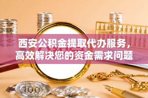资阳西安公积金提取代办服务，高效解决您的资金需求问题