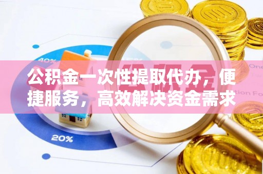 资阳公积金一次性提取代办，便捷服务，高效解决资金需求