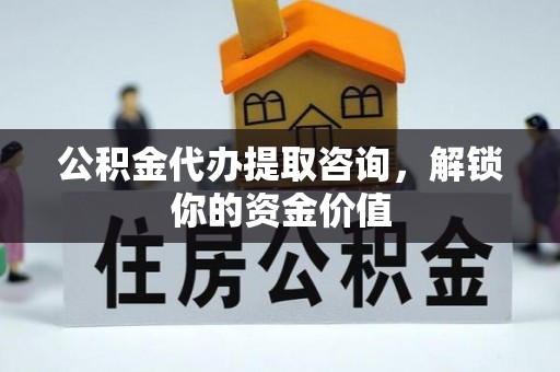 资阳公积金代办提取咨询，解锁你的资金价值