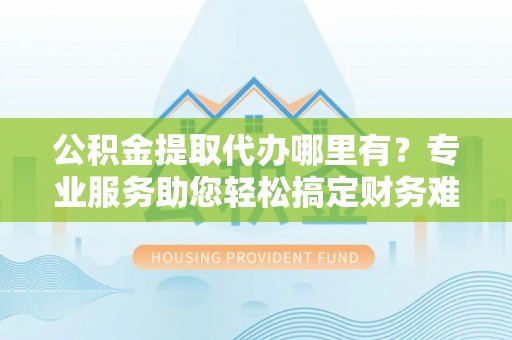 资阳公积金提取代办哪里有？专业服务助您轻松搞定财务难题