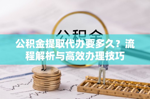 资阳公积金提取代办要多久？流程解析与高效办理技巧