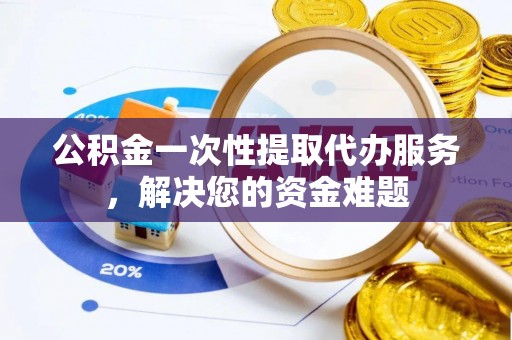 资阳公积金一次性提取代办服务，解决您的资金难题