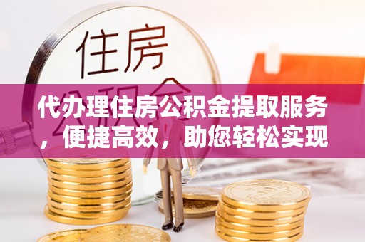 资阳代办理住房公积金提取服务，便捷高效，助您轻松实现资金规划