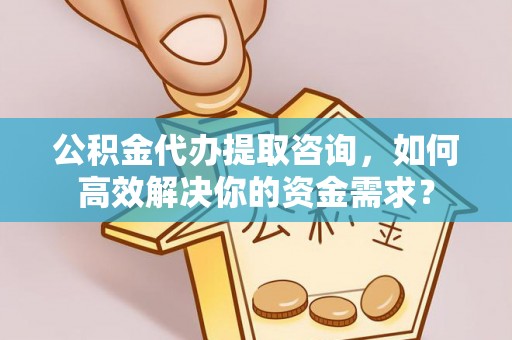 资阳公积金代办提取咨询，如何高效解决你的资金需求？
