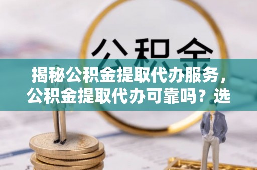 资阳揭秘公积金提取代办服务，公积金提取代办可靠吗？选择需谨慎