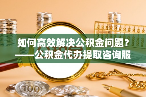 资阳如何高效解决公积金问题？——公积金代办提取咨询服务指南