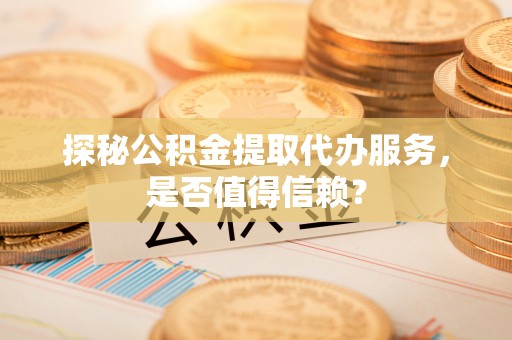 资阳探秘公积金提取代办服务，是否值得信赖？