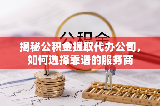 资阳揭秘公积金提取代办公司，如何选择靠谱的服务商