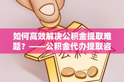 资阳如何高效解决公积金提取难题？——公积金代办提取咨询服务全解析