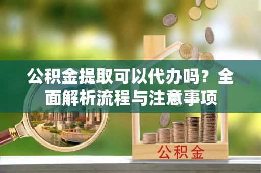 资阳公积金提取可以代办吗？全面解析流程与注意事项