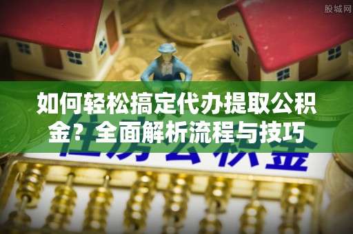 资阳如何轻松搞定代办提取公积金？全面解析流程与技巧