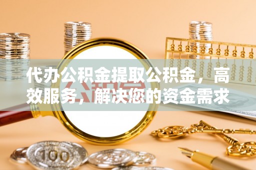 资阳代办公积金提取公积金，高效服务，解决您的资金需求