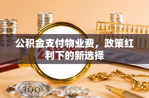资阳公积金支付物业费，政策红利下的新选择
