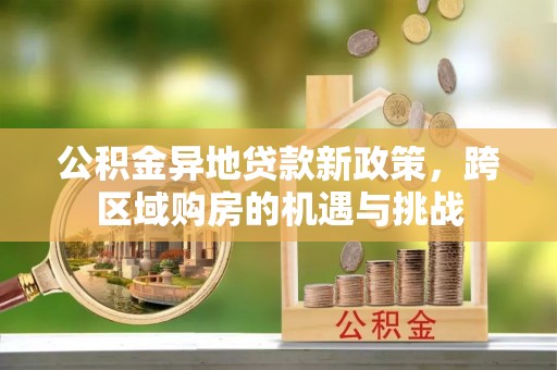 资阳公积金异地贷款新政策，跨区域购房的机遇与挑战