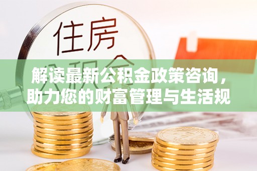 资阳解读最新公积金政策咨询，助力您的财富管理与生活规划