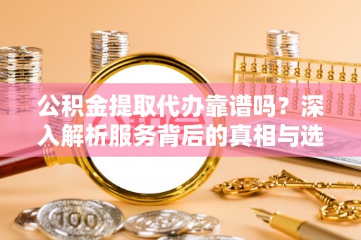资阳公积金提取代办靠谱吗？深入解析服务背后的真相与选择指南
