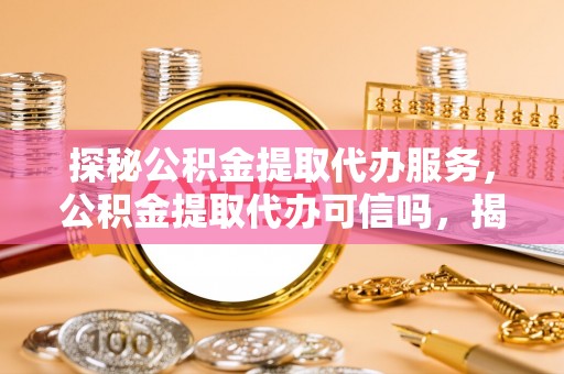 资阳探秘公积金提取代办服务，公积金提取代办可信吗，揭秘真相与选择指南