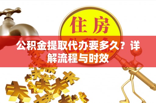 资阳公积金提取代办要多久？详解流程与时效
