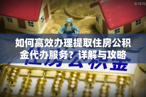 资阳如何高效办理提取住房公积金代办服务？详解与攻略