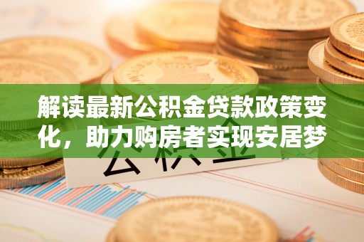 资阳解读最新公积金贷款政策变化，助力购房者实现安居梦想