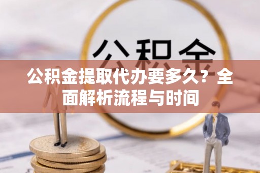 资阳公积金提取代办要多久？全面解析流程与时间