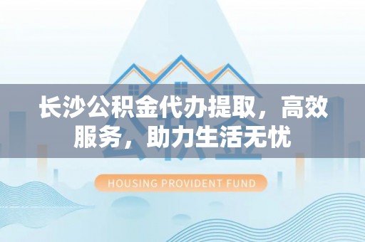 资阳长沙公积金代办提取，高效服务，助力生活无忧