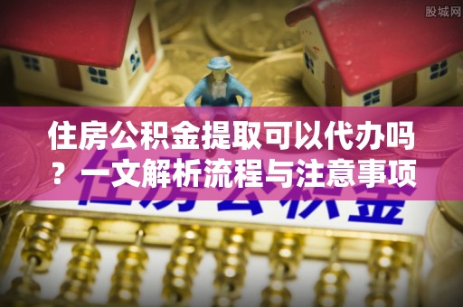 资阳住房公积金提取可以代办吗？一文解析流程与注意事项