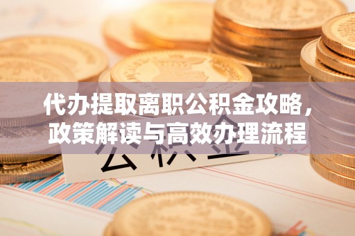 资阳代办提取离职公积金攻略，政策解读与高效办理流程