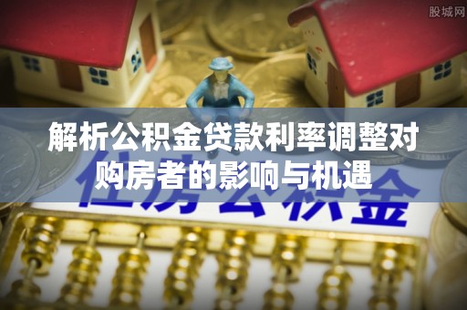 资阳解析公积金贷款利率调整对购房者的影响与机遇