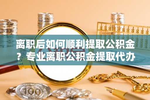 资阳离职后如何顺利提取公积金？专业离职公积金提取代办服务指南