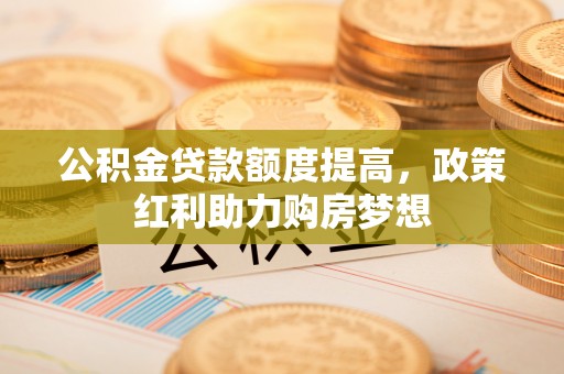 资阳公积金贷款额度提高，政策红利助力购房梦想