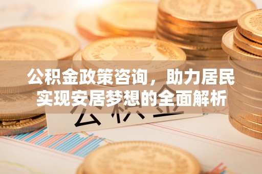 资阳公积金政策咨询，助力居民实现安居梦想的全面解析