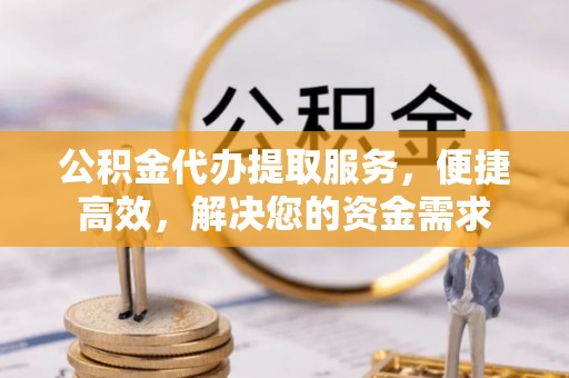 资阳公积金代办提取服务，便捷高效，解决您的资金需求