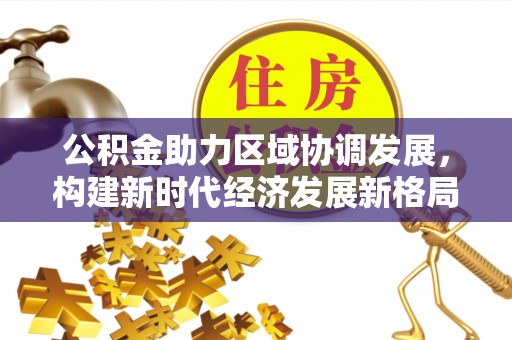 资阳公积金助力区域协调发展，构建新时代经济发展新格局