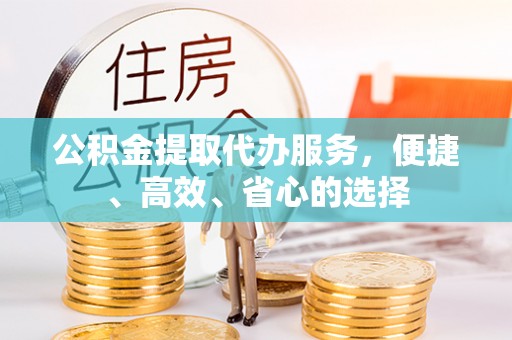 资阳公积金提取代办服务，便捷、高效、省心的选择