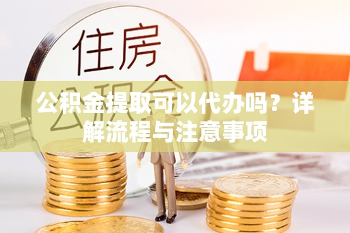 资阳公积金提取可以代办吗？详解流程与注意事项