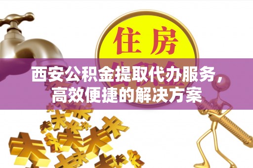 资阳西安公积金提取代办服务，高效便捷的解决方案
